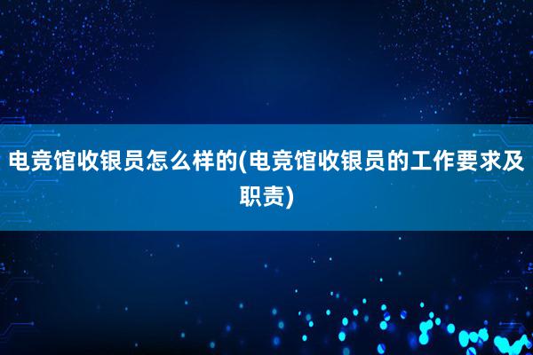 电竞馆收银员怎么样的(电竞馆收银员的工作要求及职责)