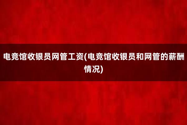 电竞馆收银员网管工资(电竞馆收银员和网管的薪酬情况)