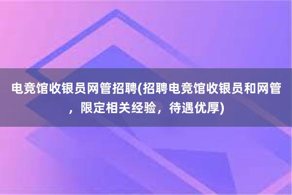 电竞馆收银员网管招聘(招聘电竞馆收银员和网管，限定相关经验，待遇优厚)