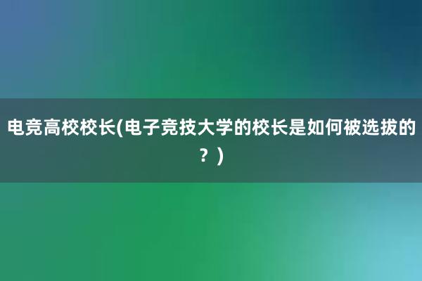 电竞高校校长(电子竞技大学的校长是如何被选拔的？)