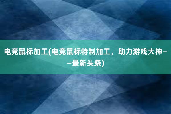 电竞鼠标加工(电竞鼠标特制加工，助力游戏大神——最新头条)