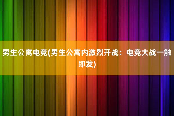 男生公寓电竞(男生公寓内激烈开战：电竞大战一触即发)