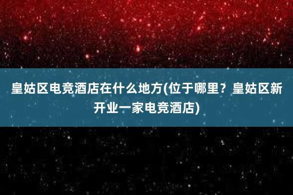 皇姑区电竞酒店在什么地方(位于哪里？皇姑区新开业一家电竞酒店)