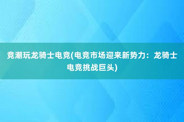 竞潮玩龙骑士电竞(电竞市场迎来新势力：龙骑士电竞挑战巨头)