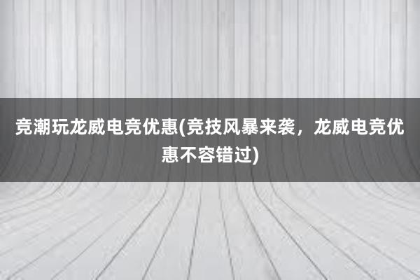 竞潮玩龙威电竞优惠(竞技风暴来袭，龙威电竞优惠不容错过)