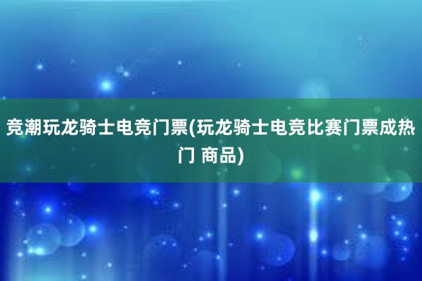 竞潮玩龙骑士电竞门票(玩龙骑士电竞比赛门票成热门 商品)