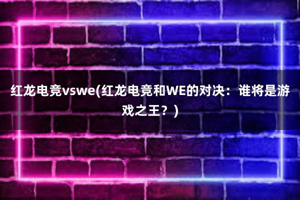 红龙电竞vswe(红龙电竞和WE的对决：谁将是游戏之王？)