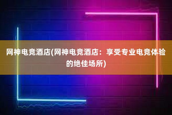 网神电竞酒店(网神电竞酒店：享受专业电竞体验的绝佳场所)