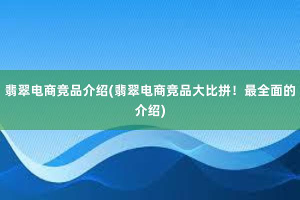 翡翠电商竞品介绍(翡翠电商竞品大比拼！最全面的介绍)