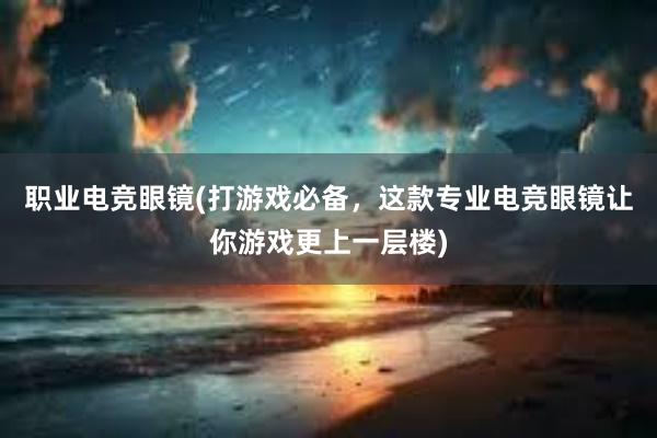 职业电竞眼镜(打游戏必备，这款专业电竞眼镜让你游戏更上一层楼)