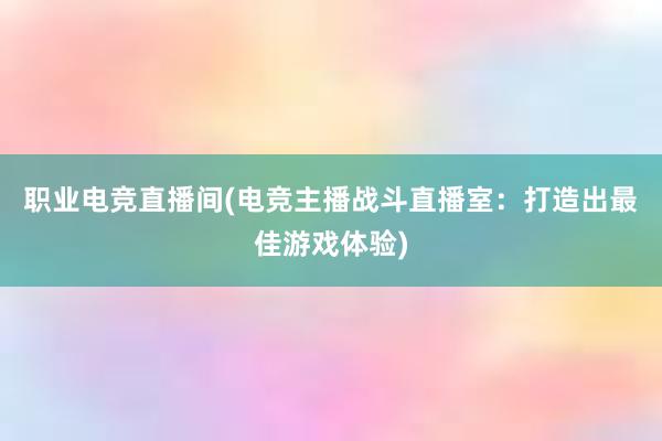 职业电竞直播间(电竞主播战斗直播室：打造出最佳游戏体验)