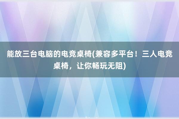 能放三台电脑的电竞桌椅(兼容多平台！三人电竞桌椅，让你畅玩无阻)