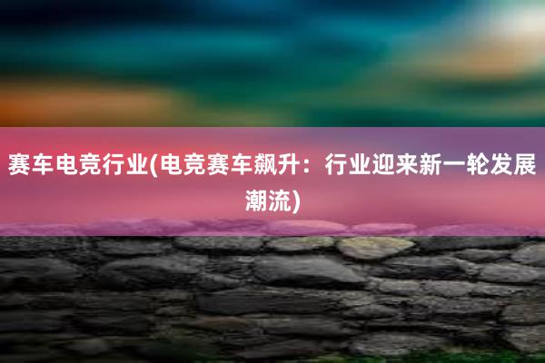 赛车电竞行业(电竞赛车飙升：行业迎来新一轮发展潮流)