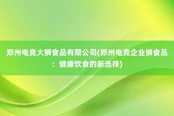 郑州电竞大狮食品有限公司(郑州电竞企业狮食品：健康饮食的新选择)