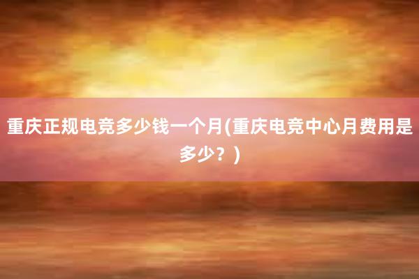 重庆正规电竞多少钱一个月(重庆电竞中心月费用是多少？)