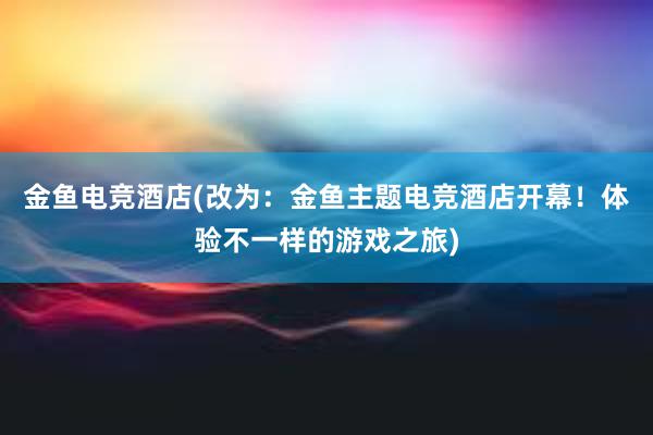 金鱼电竞酒店(改为：金鱼主题电竞酒店开幕！体验不一样的游戏之旅)