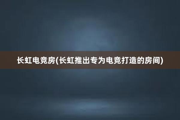 长虹电竞房(长虹推出专为电竞打造的房间)