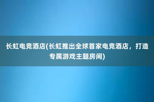 长虹电竞酒店(长虹推出全球首家电竞酒店，打造专属游戏主题房间)