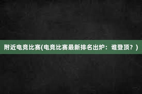 附近电竞比赛(电竞比赛最新排名出炉：谁登顶？)