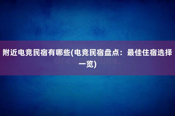 附近电竞民宿有哪些(电竞民宿盘点：最佳住宿选择一览)