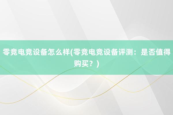 零竞电竞设备怎么样(零竞电竞设备评测：是否值得购买？)