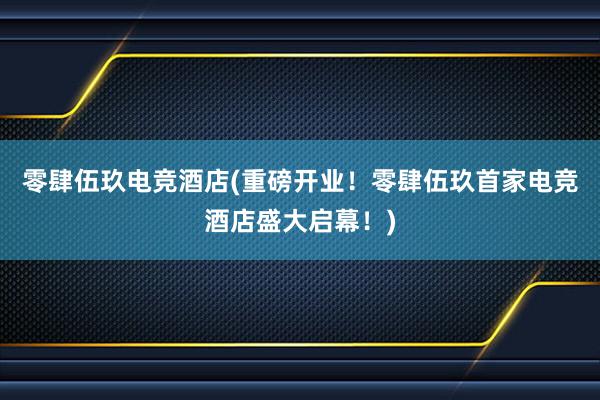 零肆伍玖电竞酒店(重磅开业！零肆伍玖首家电竞酒店盛大启幕！)