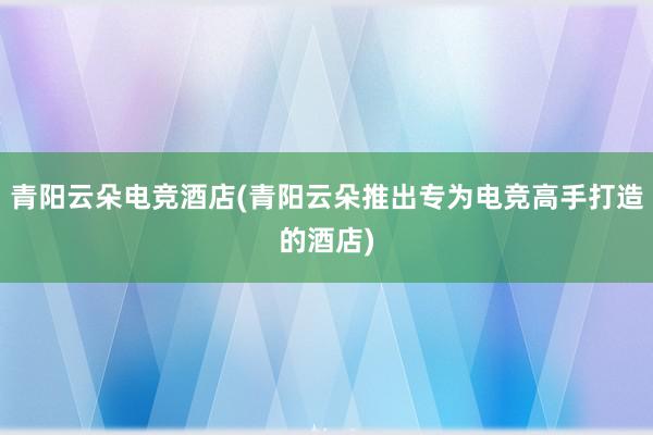 青阳云朵电竞酒店(青阳云朵推出专为电竞高手打造的酒店)