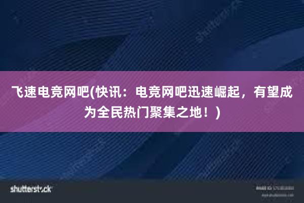 飞速电竞网吧(快讯：电竞网吧迅速崛起，有望成为全民热门聚集之地！)