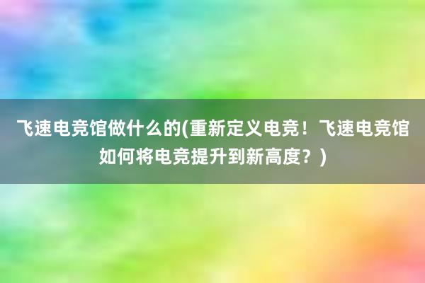 飞速电竞馆做什么的(重新定义电竞！飞速电竞馆如何将电竞提升到新高度？)