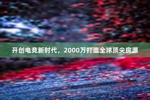 开创电竞新时代，2000万打造全球顶尖房源