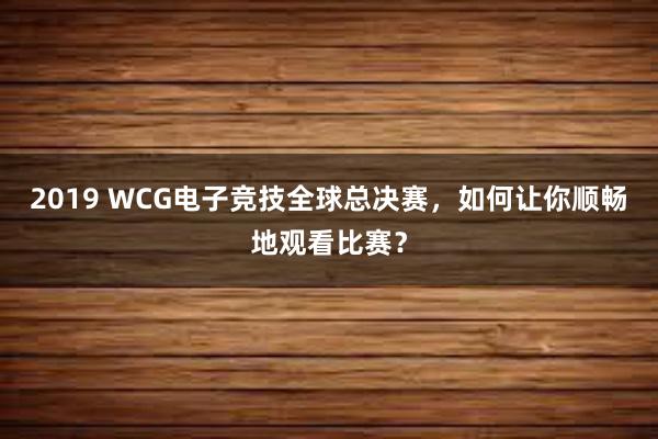 2019 WCG电子竞技全球总决赛，如何让你顺畅地观看比赛？