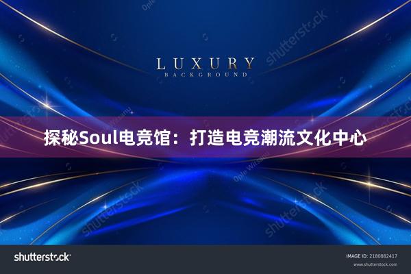 探秘Soul电竞馆：打造电竞潮流文化中心