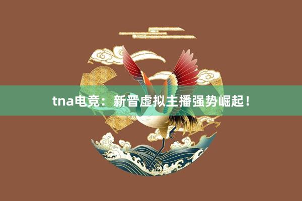 tna电竞：新晋虚拟主播强势崛起！