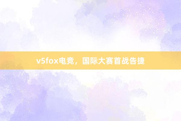 v5fox电竞，国际大赛首战告捷