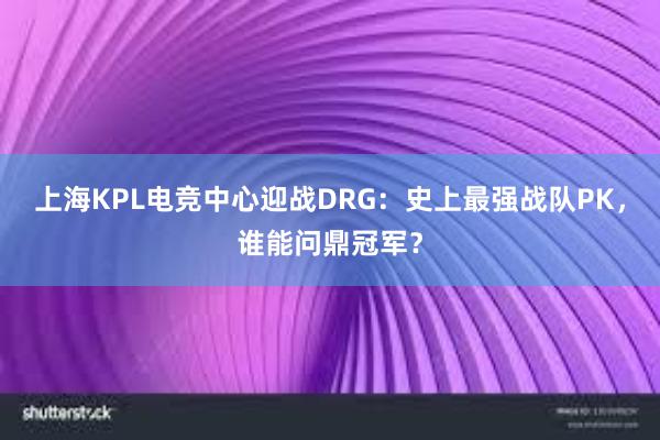 上海KPL电竞中心迎战DRG：史上最强战队PK，谁能问鼎冠军？