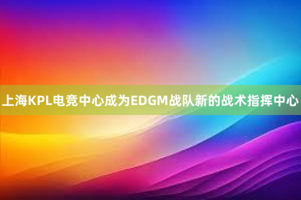 上海KPL电竞中心成为EDGM战队新的战术指挥中心