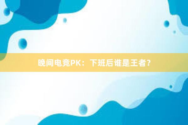 晚间电竞PK：下班后谁是王者？