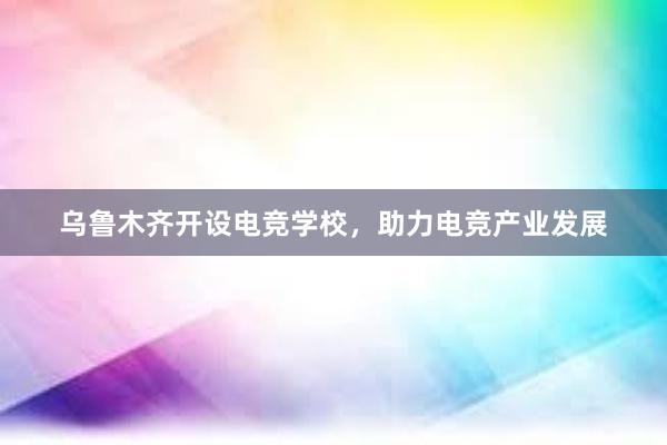 乌鲁木齐开设电竞学校，助力电竞产业发展