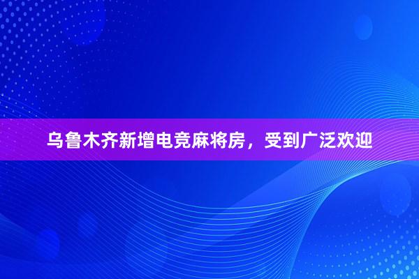 乌鲁木齐新增电竞麻将房，受到广泛欢迎