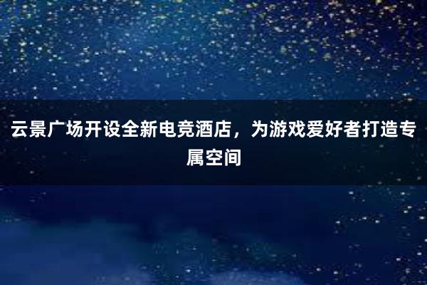 云景广场开设全新电竞酒店，为游戏爱好者打造专属空间