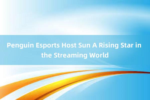 Penguin Esports Host Sun A Rising Star in the Streaming World