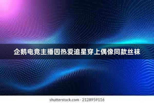 企鹅电竞主播因热爱追星穿上偶像同款丝袜