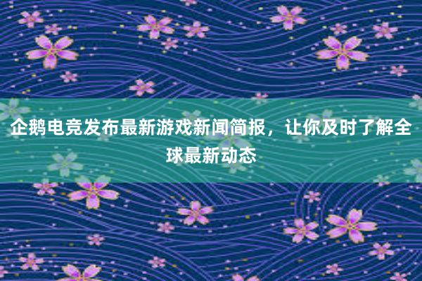 企鹅电竞发布最新游戏新闻简报，让你及时了解全球最新动态