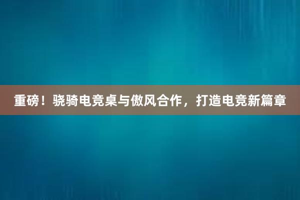 重磅！骁骑电竞桌与傲风合作，打造电竞新篇章