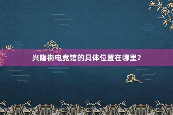 兴隆街电竞馆的具体位置在哪里？