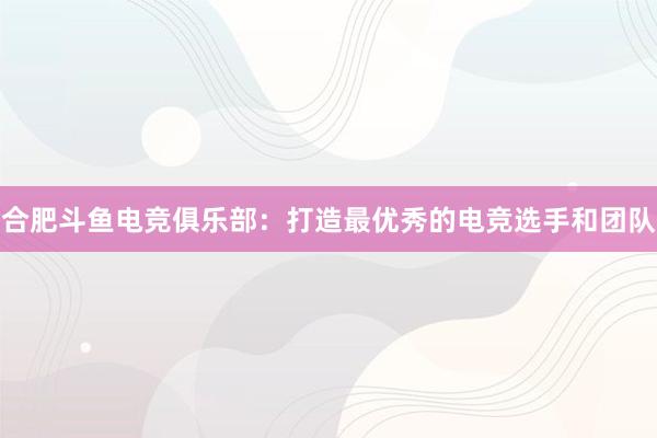 合肥斗鱼电竞俱乐部：打造最优秀的电竞选手和团队