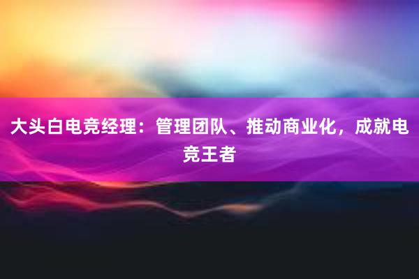 大头白电竞经理：管理团队、推动商业化，成就电竞王者