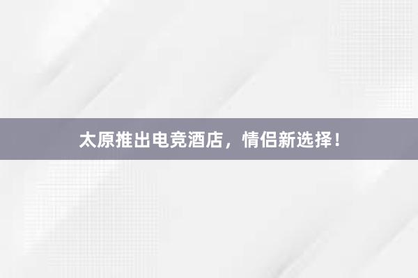 太原推出电竞酒店，情侣新选择！