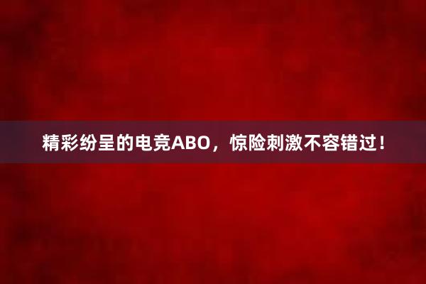 精彩纷呈的电竞ABO，惊险刺激不容错过！