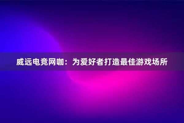 威远电竞网咖：为爱好者打造最佳游戏场所